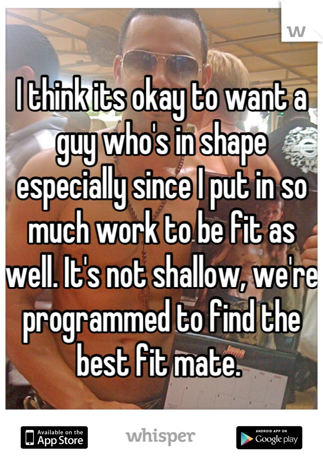 I think its okay to want a guy who's in shape especially since I put in so much work to be fit as well. It's not shallow, we're programmed to find the best fit mate. 
