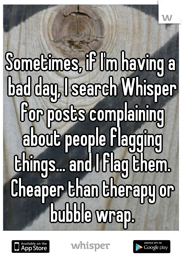 Sometimes, if I'm having a bad day, I search Whisper for posts complaining about people flagging things... and I flag them. Cheaper than therapy or bubble wrap.
