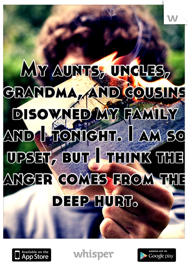 My aunts, uncles, grandma, and cousins disowned my family and I tonight. I am so upset, but I think the anger comes from the deep hurt.