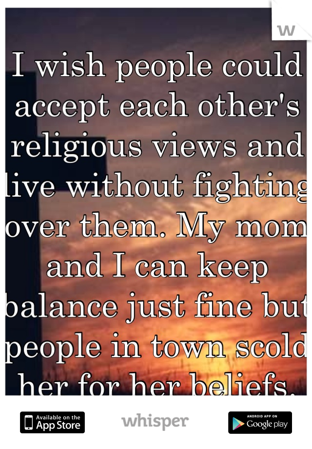 I wish people could accept each other's religious views and live without fighting over them. My mom and I can keep balance just fine but people in town scold her for her beliefs.