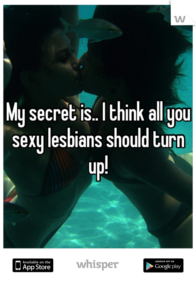 My secret is.. I think all you sexy lesbians should turn up!
