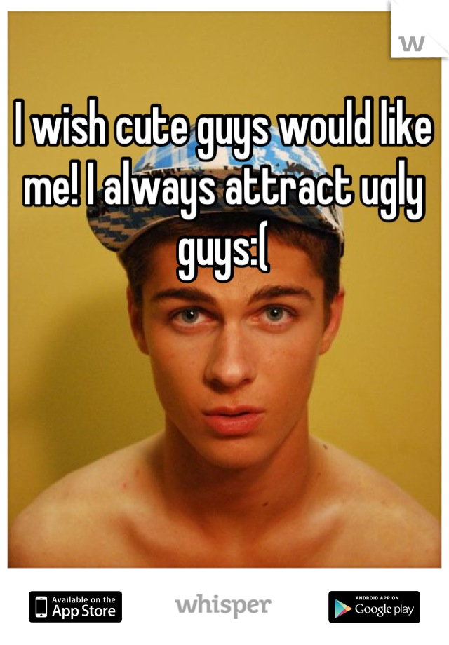 I wish cute guys would like me! I always attract ugly guys:(
