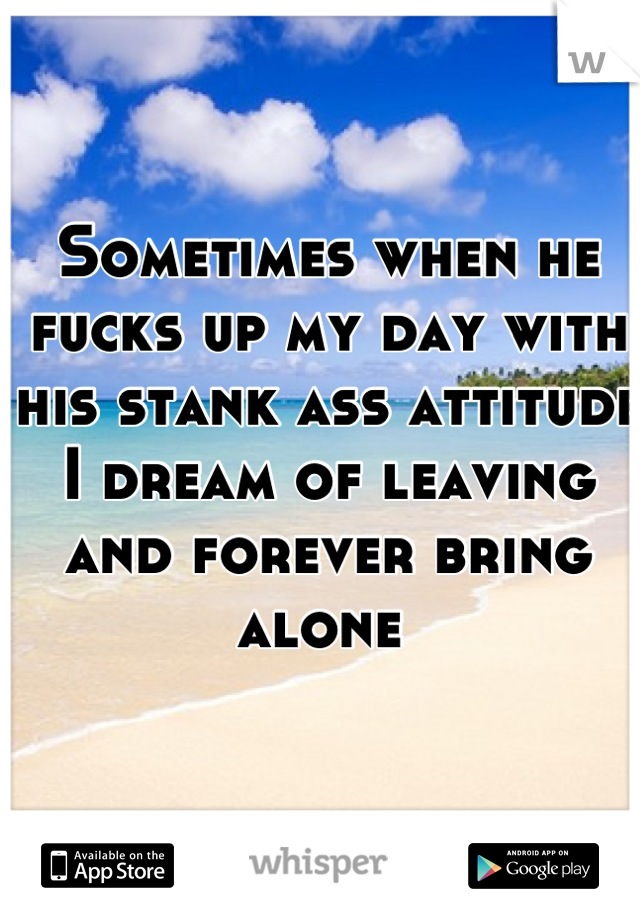 Sometimes when he fucks up my day with his stank ass attitude I dream of leaving and forever bring alone 
