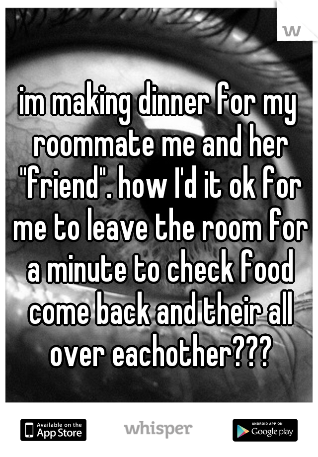 im making dinner for my roommate me and her "friend". how I'd it ok for me to leave the room for a minute to check food come back and their all over eachother???