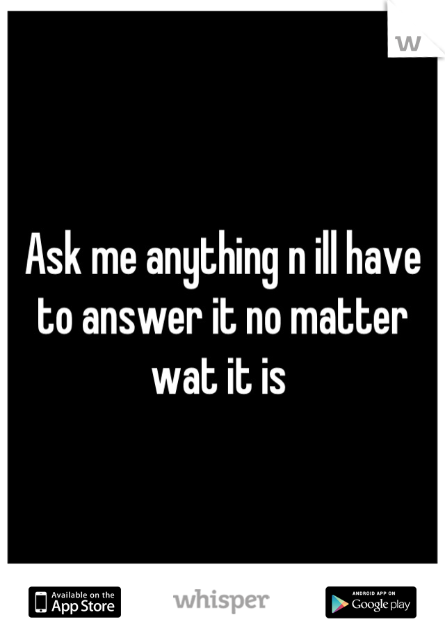 Ask me anything n ill have to answer it no matter wat it is 