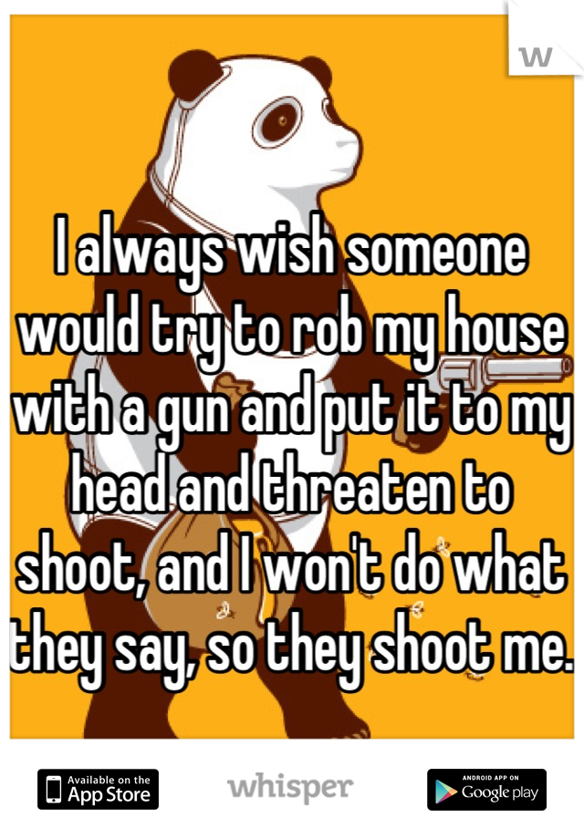 I always wish someone would try to rob my house with a gun and put it to my head and threaten to shoot, and I won't do what they say, so they shoot me.