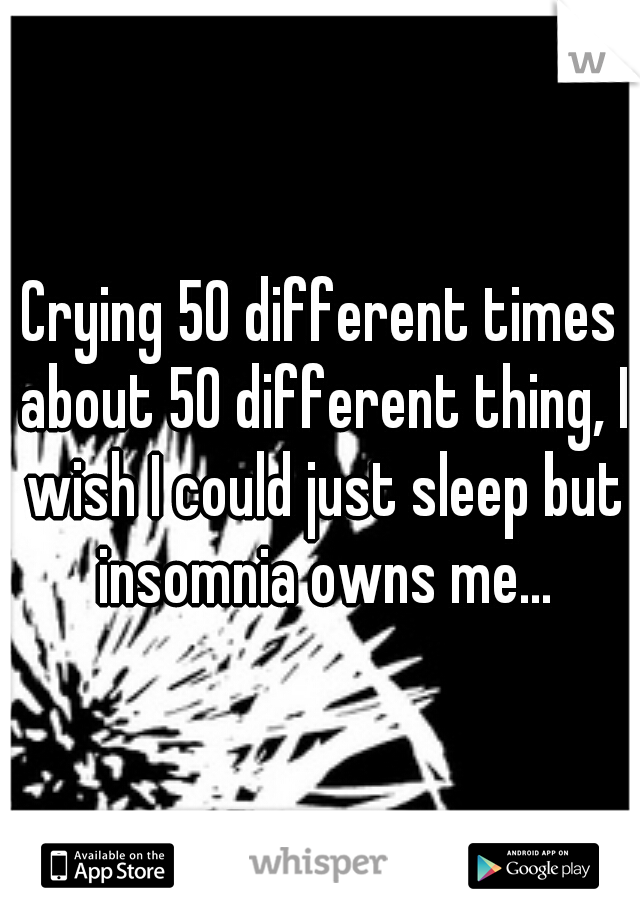 Crying 50 different times about 50 different thing, I wish I could just sleep but insomnia owns me...