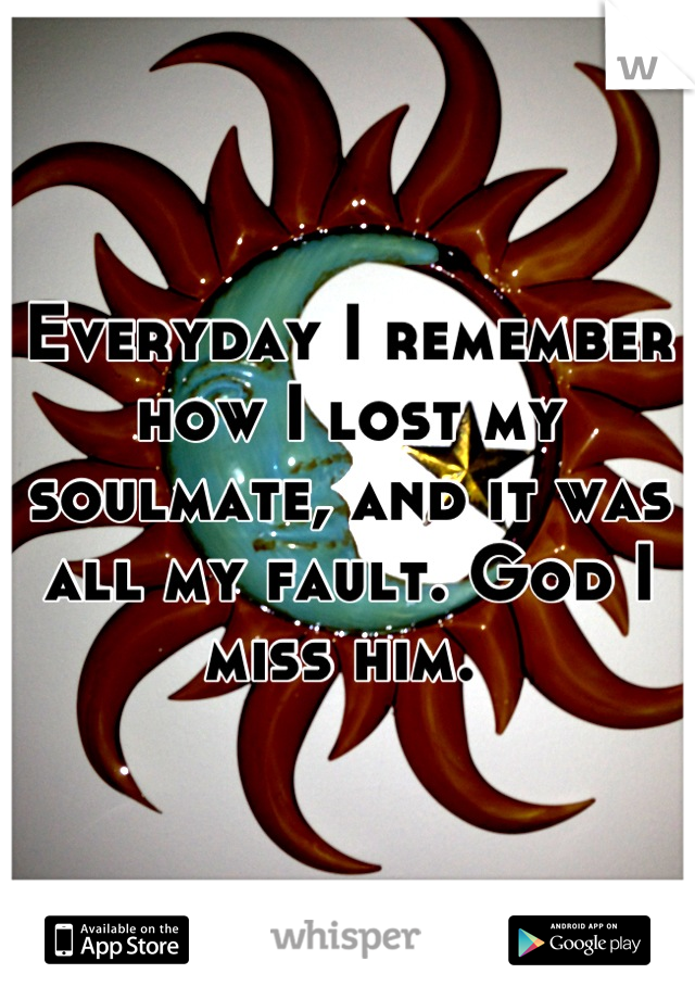Everyday I remember how I lost my soulmate, and it was all my fault. God I miss him. 