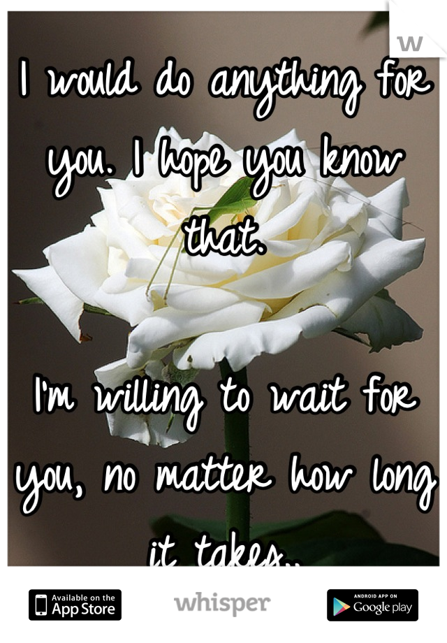I would do anything for you. I hope you know that.

I'm willing to wait for you, no matter how long it takes..