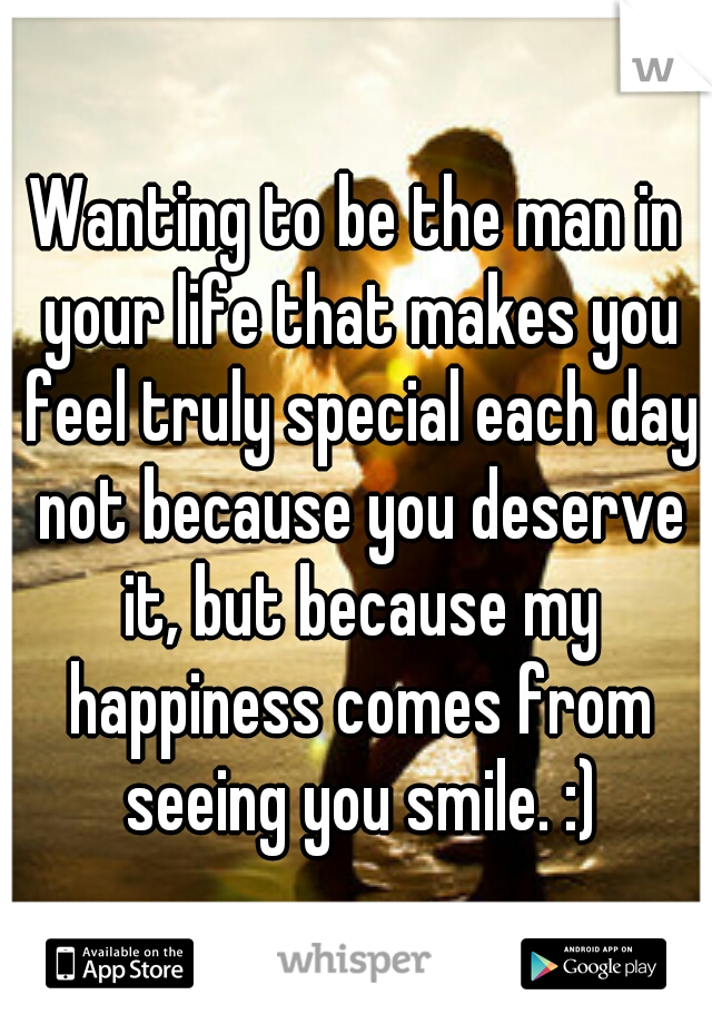 Wanting to be the man in your life that makes you feel truly special each day not because you deserve it, but because my happiness comes from seeing you smile. :)