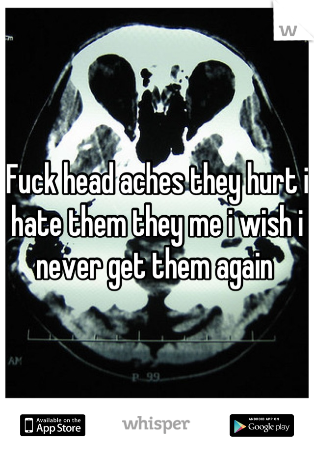 Fuck head aches they hurt i hate them they me i wish i never get them again 