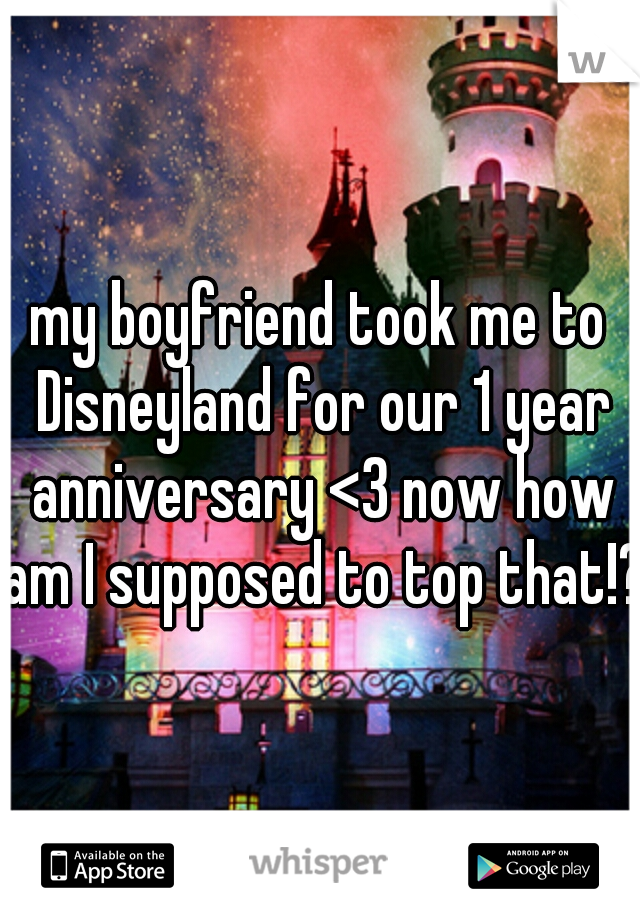 my boyfriend took me to Disneyland for our 1 year anniversary <3 now how am I supposed to top that!?