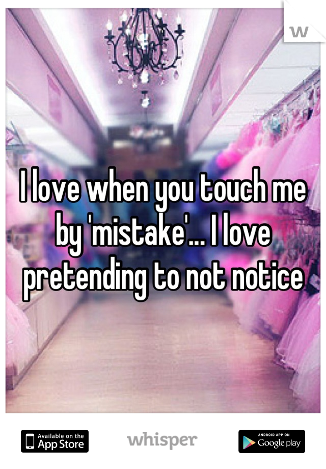 I love when you touch me by 'mistake'... I love pretending to not notice