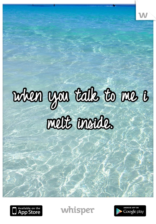 when you talk to me i melt inside.