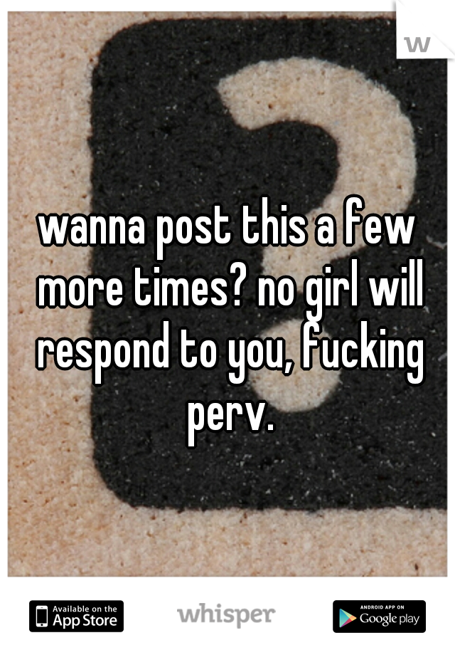 wanna post this a few more times? no girl will respond to you, fucking perv.