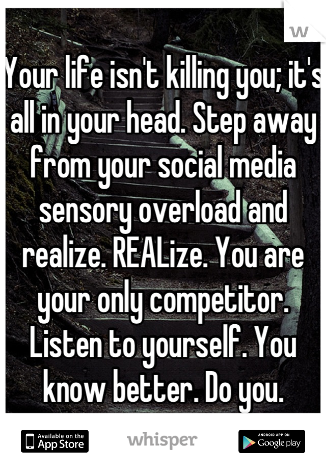 Your life isn't killing you; it's all in your head. Step away from your social media sensory overload and realize. REALize. You are your only competitor. Listen to yourself. You know better. Do you.
