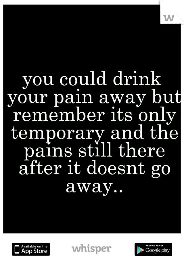 you could drink your pain away but remember its only temporary and the pains still there after it doesnt go away..