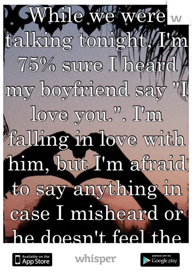 While we were talking tonight, I'm 75% sure I heard my boyfriend say "I love you.". I'm falling in love with him, but I'm afraid to say anything in case I misheard or he doesn't feel the same way. 