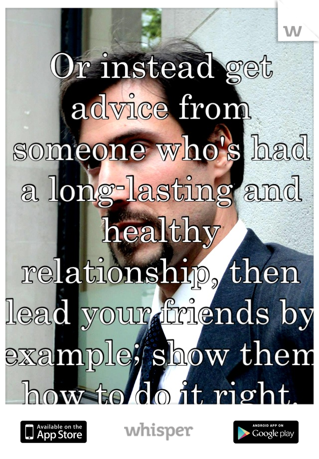 Or instead get advice from someone who's had a long-lasting and healthy relationship, then lead your friends by example; show them how to do it right.