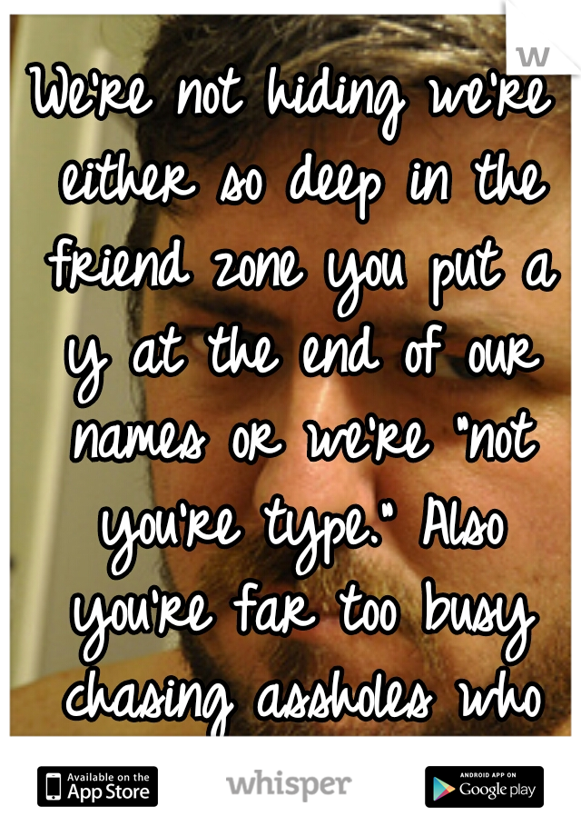 We're not hiding we're either so deep in the friend zone you put a y at the end of our names or we're "not you're type." Also you're far too busy chasing assholes who just want in your pants