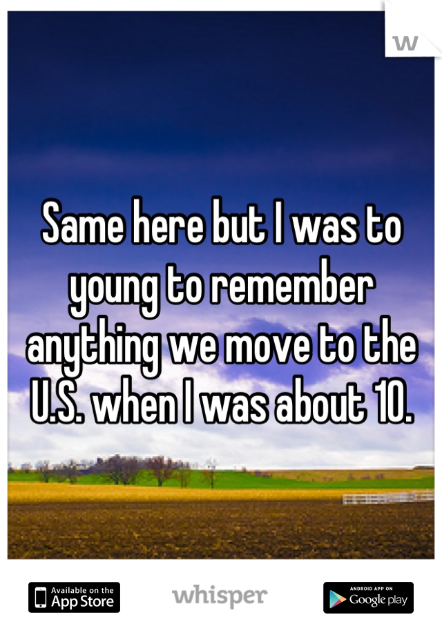 Same here but I was to young to remember anything we move to the U.S. when I was about 10.
