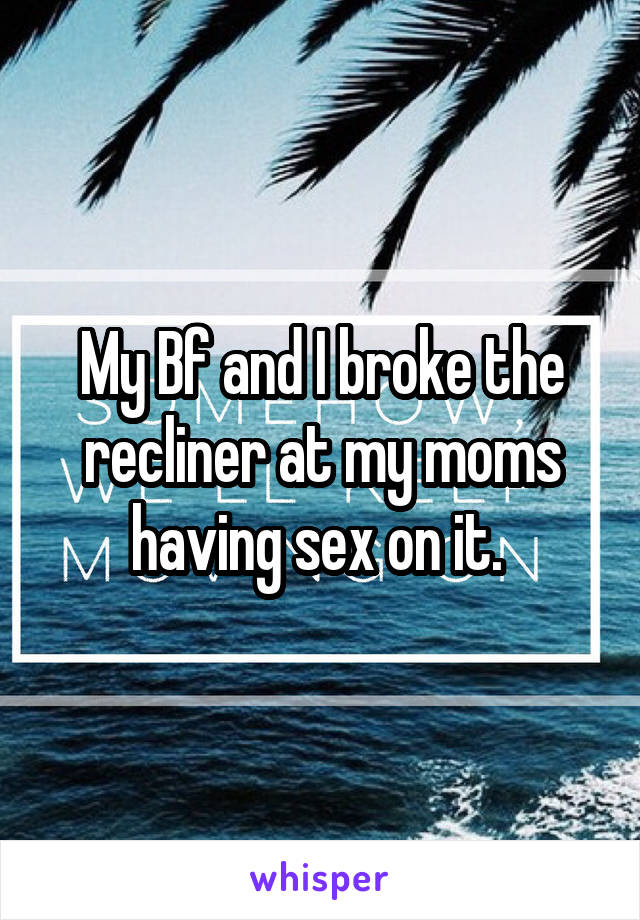 My Bf and I broke the recliner at my moms having sex on it. 