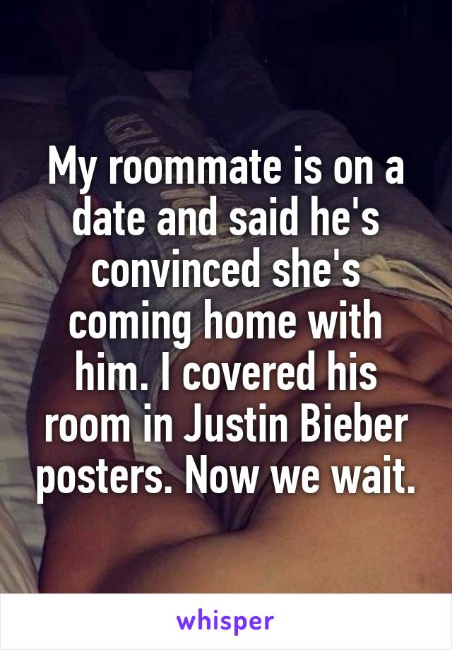 My roommate is on a date and said he's convinced she's coming home with him. I covered his room in Justin Bieber posters. Now we wait.