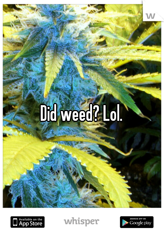 Did weed? Lol.