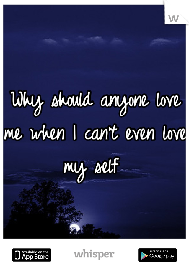 Why should anyone love me when I can't even love my self 