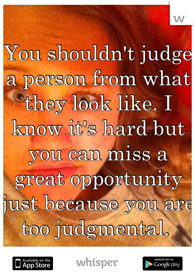 You shouldn't judge a person from what they look like. I know it's hard but you can miss a great opportunity just because you are too judgmental. 