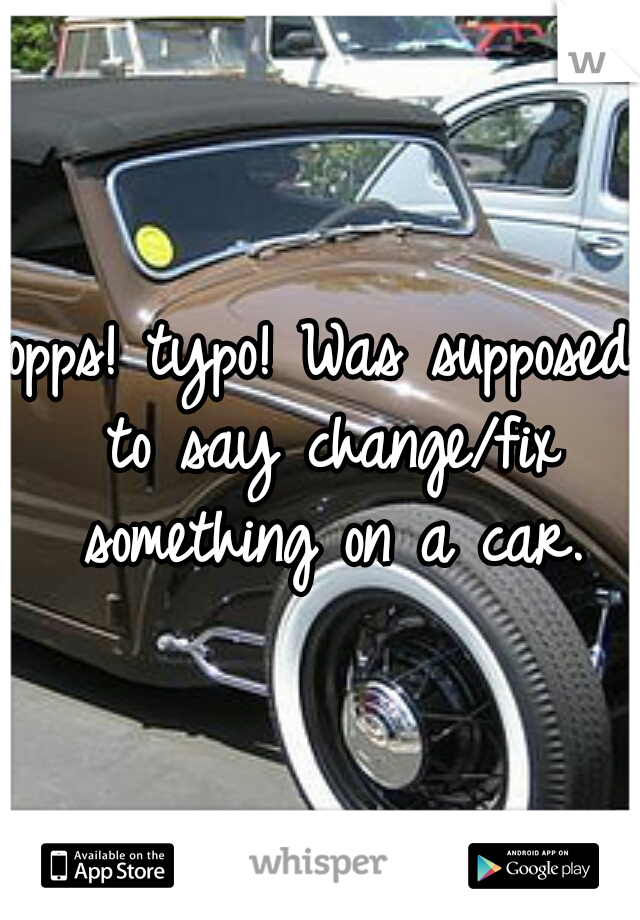 opps! typo! Was supposed to say change/fix something on a car.