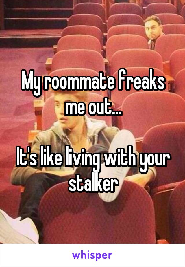 My roommate freaks me out...

It's like living with your stalker