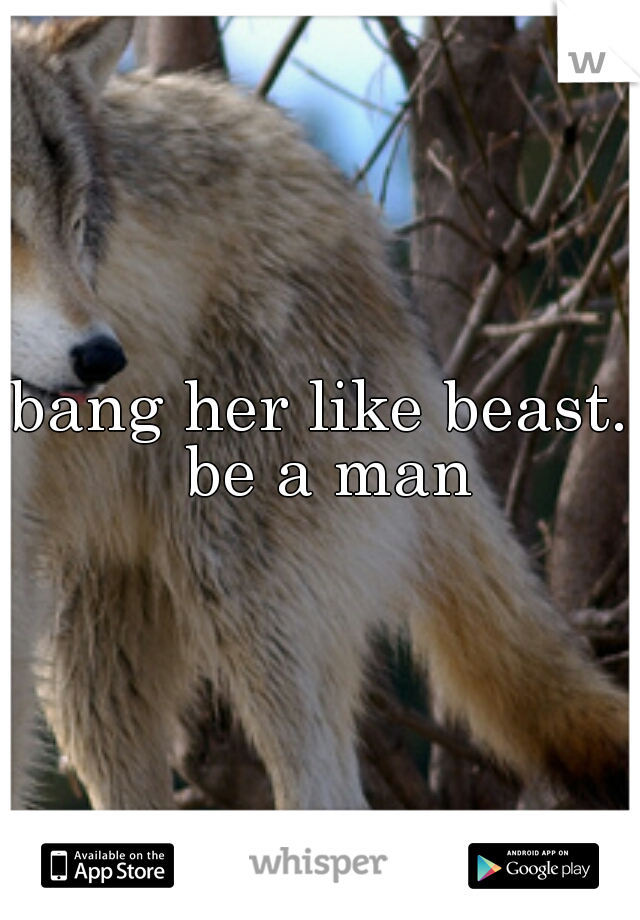 bang her like beast. be a man