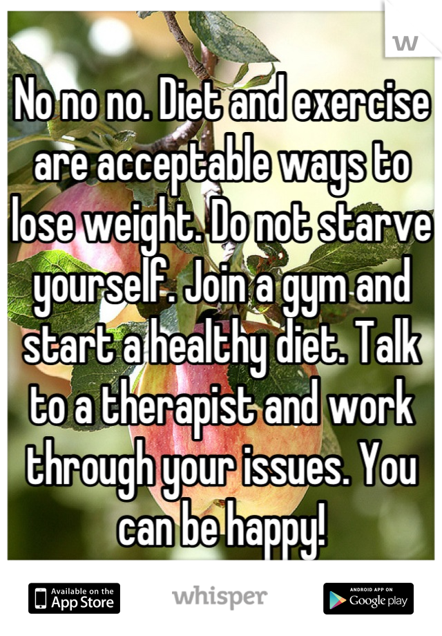 No no no. Diet and exercise are acceptable ways to lose weight. Do not starve yourself. Join a gym and start a healthy diet. Talk to a therapist and work through your issues. You can be happy!