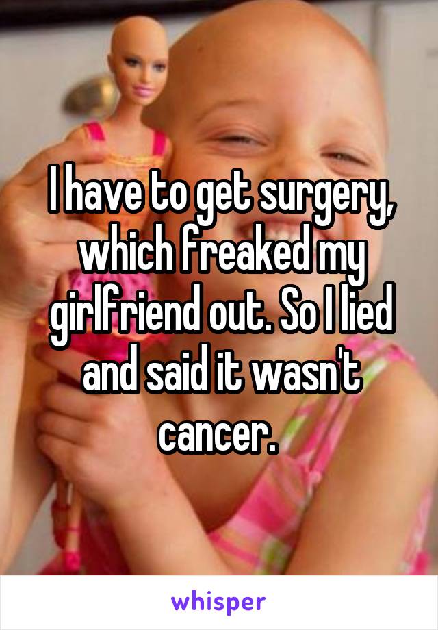 I have to get surgery, which freaked my girlfriend out. So I lied and said it wasn't cancer. 