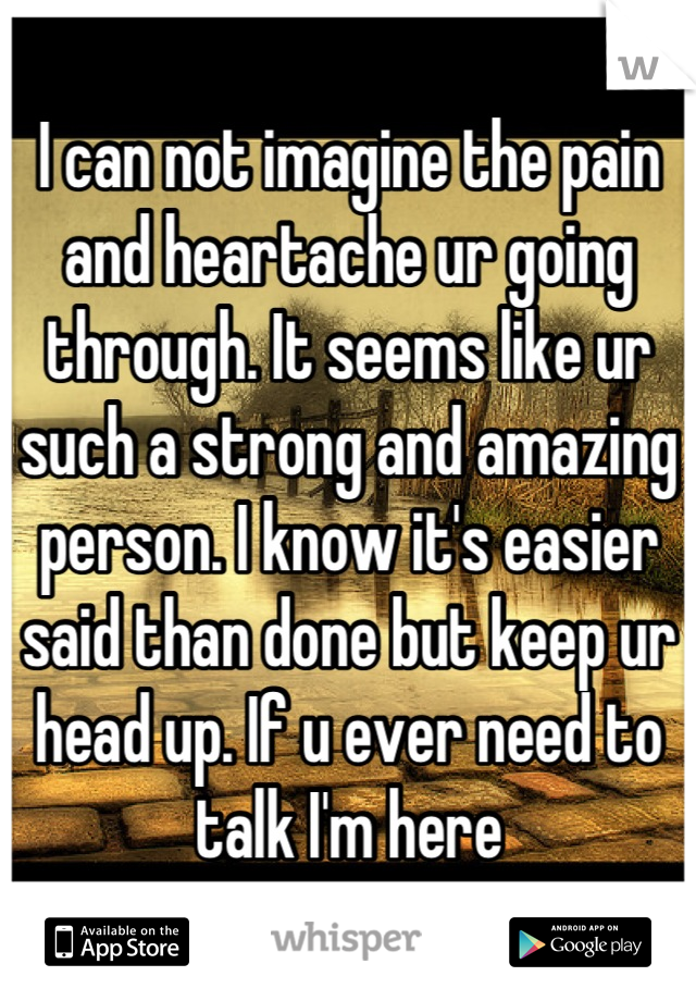 I can not imagine the pain and heartache ur going through. It seems like ur   such a strong and amazing person. I know it's easier said than done but keep ur head up. If u ever need to talk I'm here