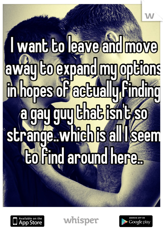 I want to leave and move away to expand my options in hopes of actually finding a gay guy that isn't so strange..which is all I seem to find around here..