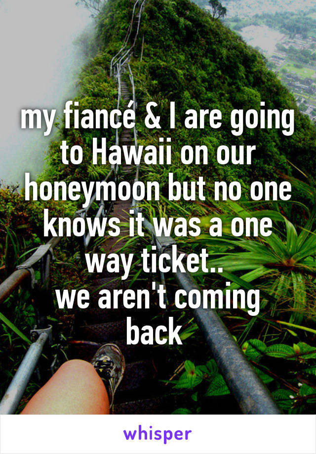 my fiancé & I are going to Hawaii on our honeymoon but no one knows it was a one way ticket.. 
we aren't coming back 