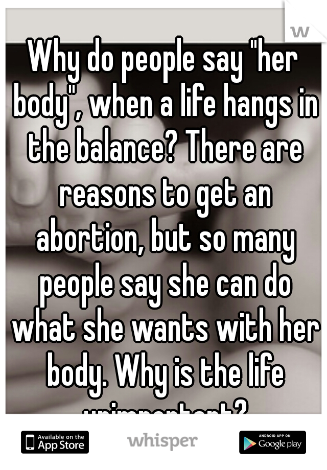 Why do people say "her body", when a life hangs in the balance? There are reasons to get an abortion, but so many people say she can do what she wants with her body. Why is the life unimportant?