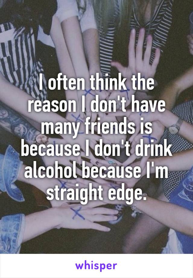I often think the reason I don't have many friends is because I don't drink alcohol because I'm straight edge.