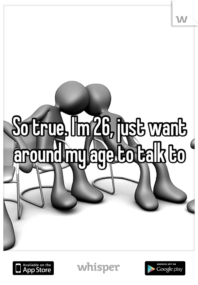 So true. I'm 26, just want around my age to talk to