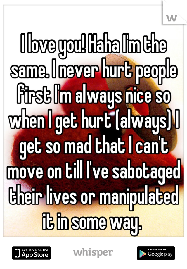 I love you! Haha I'm the same. I never hurt people first I'm always nice so when I get hurt (always) I get so mad that I can't move on till I've sabotaged their lives or manipulated it in some way. 