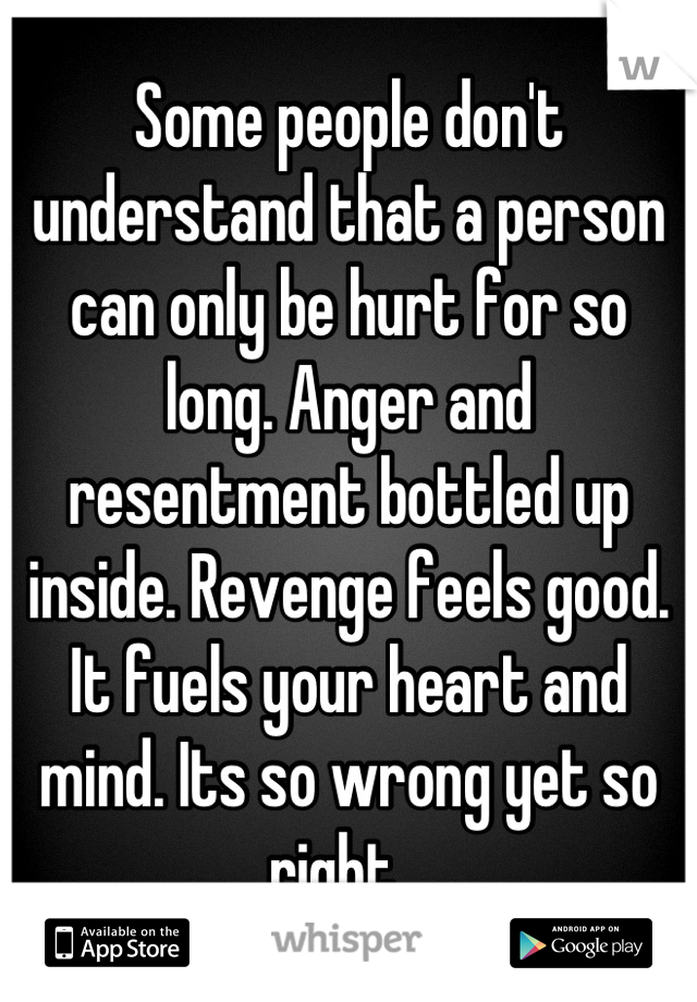 Some people don't understand that a person can only be hurt for so long. Anger and resentment bottled up inside. Revenge feels good. It fuels your heart and mind. Its so wrong yet so right...