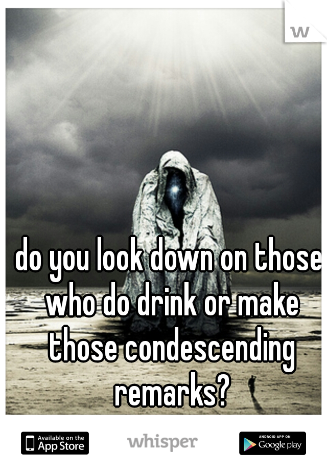 do you look down on those who do drink or make those condescending remarks?