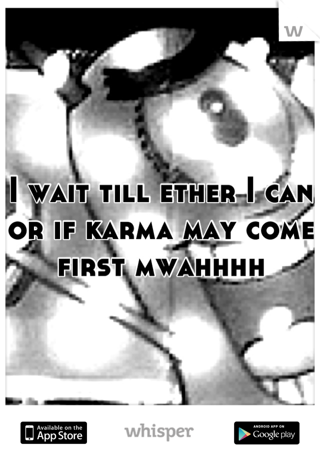 I wait till ether I can or if karma may come first mwahhhh