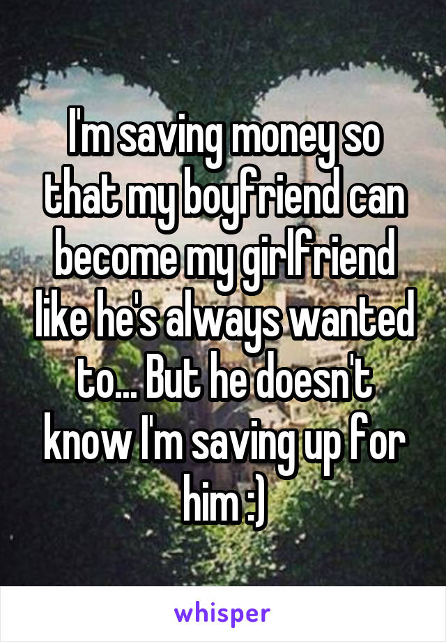 I'm saving money so that my boyfriend can become my girlfriend like he's always wanted to... But he doesn't know I'm saving up for him :)