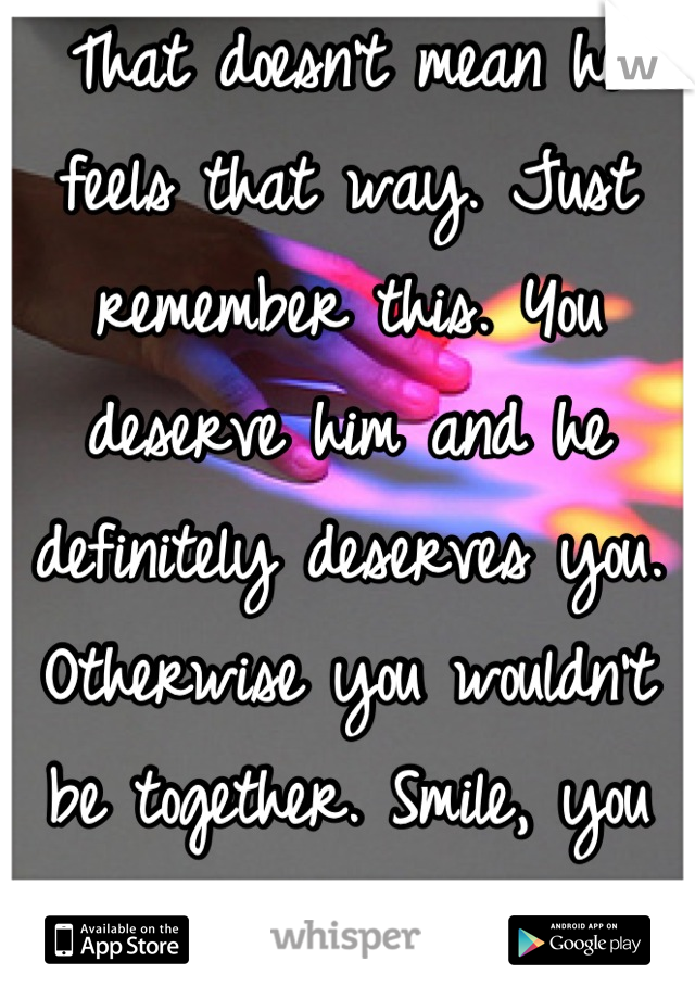 That doesn't mean he feels that way. Just  remember this. You deserve him and he definitely deserves you. Otherwise you wouldn't be together. Smile, you are stunning when you do. 