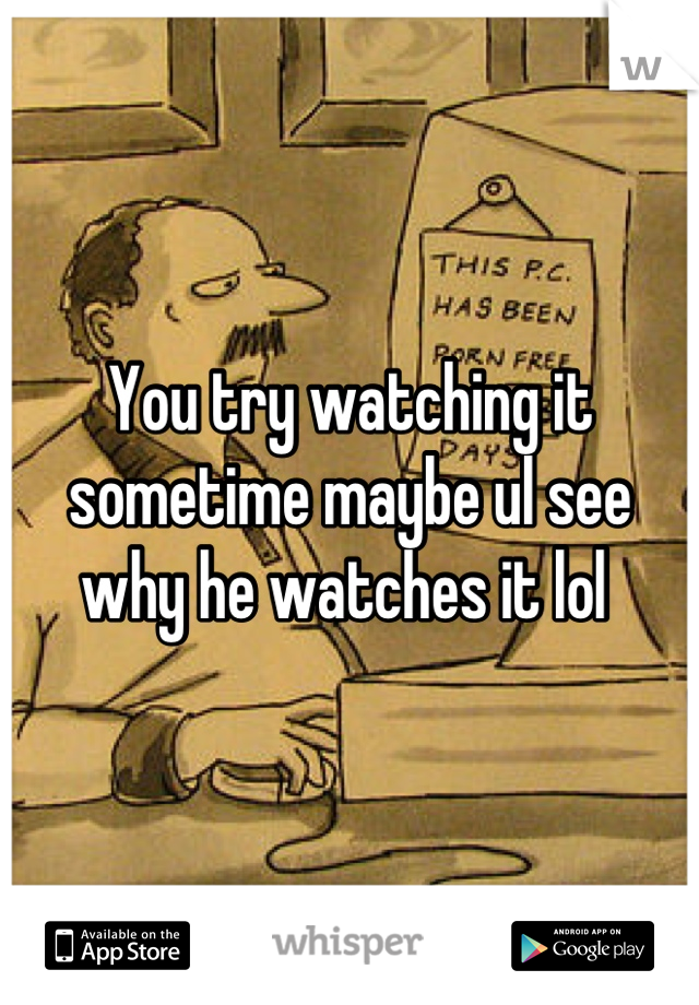 You try watching it sometime maybe ul see why he watches it lol 