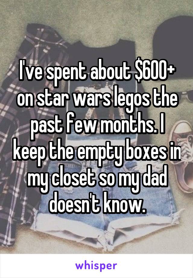 I've spent about $600+ on star wars legos the past few months. I keep the empty boxes in my closet so my dad doesn't know.
