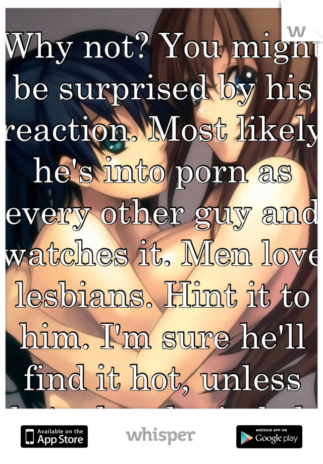 Why not? You might be surprised by his reaction. Most likely he's into porn as every other guy and watches it. Men love lesbians. Hint it to him. I'm sure he'll find it hot, unless he's closed minded 